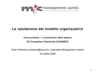 1
La valutazione del modello organizzativo
Cure primarie – L’evoluzione della specie
XX Congresso Nazionale CSeRMEG
Paolo Tedeschi (p.tedeschi@sssup.it)- Laboratorio Management e Sanità
25 ottobre 2008
 