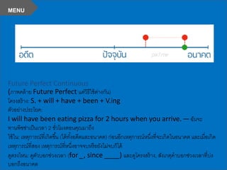 Future Perfect Continuous
(ภาพคล้าย Future Perfect แต่วิธีใช้ต่างกัน)
โครงสร้าง: S. + will + have + been + V.ing
ตัวอย่างประโยค:
I will have been eating pizza for 2 hours when you arrive. —ฉันจะ
ทานพิซซ่าเป็นเวลา 2 ชั่วโมงตอนคุณมาถึง
ใช้ใน: เหตุการณ์ที่เกิดขึ้น (ได้ทั้งอดีตและอนาคต) ก่อนอีกเหตุการณ์หนึ่งที่จะเกิดในอนาคต และเมื่อเกิด
เหตุการณ์ที่สอง เหตุการณ์ที่หนึ่งอาจจบหรือยังไม่จบก็ได้
ดูตรงไหน: ดูตัวบอกช่วงเวลา (for _, since ____) และดูโครงสร้าง, สังเกตุคาบอกช่วงเวลาที่บ่ง
บอกถึงอนาคต
MENU
 