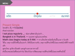 Present Simple
โครงสร้าง: S. + V.1(s/es)
ตัวอย่างประโยค:
I eat pizza regularly. _- ฉันทานพิซซ่าเป็นประจา _
Bangkok is in Thailand. —กรุงเทพฯ อยู่ในประเทศไทย
Math class begins today at 9 AM. —คาบเรียนวิชาคณิตเริ่มวันนี้ในเวลา 9 โมงเช้า
ใช้ใน: เหตุการณ์ที่เกิดขึ้นเป็นประจา, สิ่งที่เป็นความจริง, เหตุการณ์ที่จะเกิดขึ้นในอนาคตอันใกล้ที่กาหนดไว้
แล้ว
ดูตรงไหน: ดูกริยาเป็นหลัก และดูคาบอกเวลา/ความถี่
ตัวนี้จะเจอบ่อยในชีวิตประจาวัน ให้ระวังในการใช้ของเหตุการณ์ที่จะเกิดขึ้นในอนาคตที่จะถึงนี้
MENU
 