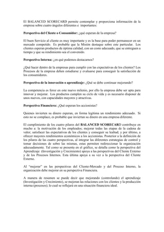 El BALANCED SCORECARD permite contemplar y proporciona información de la
empresa sobre cuatro ángulos diferentes e importantes:
Perspectiva del Cliente o Consumidor: ¿qué esperan de la empresa?
El buen Servicio al cliente es muy importante y es la base para poder permanecer en un
mercado competido. Es probable que la Misión destaque sobre este particular. Los
clientes esperan productos de óptima calidad, con un costo adecuado, que se entreguen a
tiempo y que su rendimiento sea el convenido.
Perspectiva Interna: ¿en qué podemos destacarnos?
¿Qué hacer dentro de la empresas para cumplir con las expectativas de los clientes? Los
Procesos de la empresa deben estudiarse y evaluarse para conseguir la satisfacción de
los consumidores.
Perspectiva de la innovación o aprendizaje: ¿Qué se debe continuar mejorando?
La competencia es feroz en este nuevo milenio, por ello la empresa debe ser apta para
innovar y mejorar. Los productos cumplen su ciclo de vida y es necesario disponer de
unos nuevos, con capacidades mayores y atractivas.
Perspectiva Financiera: ¿Qué esperan los accionistas?
Quienes invierten su dinero esperan, en forma legítima un rendimiento adecuado. Si
esto no se complace, es probable que inviertan su dinero en una empresa diferente.
El cumplimiento de los cuatro pilares del BALANCED SCORECARD contribuye en
mucho a: la motivación de los empleados; mejorar todas las etapas de la cadena de
valor; satisfacer las expectativas de los clientes y conseguir su lealtad; y por último, a
ofrecer mayores rendimientos económicos a los accionistas. Posterior a la definición de
los pilares de las cuatro perspectivas, al integrar las diferentes estrategias de control y
tomar decisiones de sobre las mismas, estas permiten redireccionar la organización
adecuadamente. Tal como se presenta en el gráfico, se detalla como la perspectiva del
Aprendizaje (Investigación y Crecimiento) apoya a las perspectivas del Cliente Externo
y de los Procesos Internos. Esta última apoya a su vez a la perspectiva del Cliente
Externo.
Al “mejorar” en las perspectivas del Cliente-Mercado y del Proceso Interno, la
organización debe mejorar en su perspectiva Financiera.
A manera de resumen se puede decir que mejorando (controlando) el aprendizaje
(Investigación y Crecimiento), se mejoran las relaciones con los clientes y la producción
interna (procesos); lo cual se reflejará en una situación financiera ideal.
 