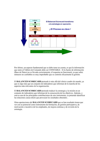 La Misión
La visión
Temas
Estratégicos
Mapa Estratégico Indicadores Metas Iniciativas
PLANIFICACIÓNESTRATEGICA
LA ESTRATEGIA EN ACCIÓN
Implementación
Alcance del Modelo: de la planificación a la acción
El Balanced Scorecard transforma
a la estrategia en operación.
¡ El Proceso es clave !
Por último, un aspecto fundamental que se debe tener en cuenta, es que la información
que nutre al Tablero de Comando debe ser CONFIABLE . Si la fuente de información
(Base de Datos) no es llevada correctamente, el esquema no funcionará, ya que sobre
números no confiables es muy improbable que se controle eficazmente la gestión.
El BALANCED SCORECARD pretende ir más allá del clásico cuadro de mando, ya
que es algo más que un conjunto de indicadores que informan de la marcha de los
aspectos más relevantes de la organización.
El BALANCED SCORECARD pretende traducir la estrategia y la misión en un
conjunto de indicadores que informan de la consecución de los objetivos. Además, y
esta es una de las principales contribuciones de este instrumento, se pretende identificar
las relaciones causa-efecto que provocan los resultados obtenidos .
Otras aportaciones del BALANCED SCORECARD que se han resaltado tienen que
ver con su potencial como instrumento de formación, de gestión participativa, de
motivación e incentivo de los empleados, de mejora continua y de revisión de la
estrategia.
 