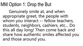 MM Option 1: Drop the But
Genuinely smile at, and when
appropriate greet, the people with
whom you interact -- fellow teachers,
students, neighbors, cashiers, etc... Do
this all day long! Then come back and
share how authentic smiles affected you
and those around you.
 