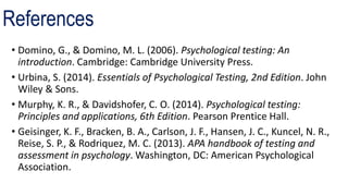 References
• Domino, G., & Domino, M. L. (2006). Psychological testing: An
introduction. Cambridge: Cambridge University Press.
• Urbina, S. (2014). Essentials of Psychological Testing, 2nd Edition. John
Wiley & Sons.
• Murphy, K. R., & Davidshofer, C. O. (2014). Psychological testing:
Principles and applications, 6th Edition. Pearson Prentice Hall.
• Geisinger, K. F., Bracken, B. A., Carlson, J. F., Hansen, J. C., Kuncel, N. R.,
Reise, S. P., & Rodriquez, M. C. (2013). APA handbook of testing and
assessment in psychology. Washington, DC: American Psychological
Association.
 