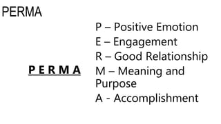 PERMA
P – Positive Emotion
E – Engagement
R – Good Relationship
M – Meaning and
Purpose
A - Accomplishment
P E R M A
 