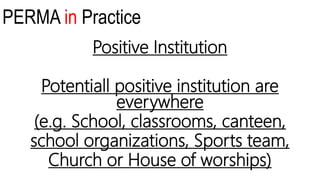 PERMA in Practice
Positive Institution
Potentiall positive institution are
everywhere
(e.g. School, classrooms, canteen,
school organizations, Sports team,
Church or House of worships)
 