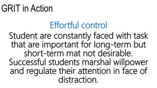 GRIT in Action
Effortful control
Student are constantly faced with task
that are important for long-term but
short-term mat not desirable.
Successful students marshal willpower
and regulate their attention in face of
distraction.
 