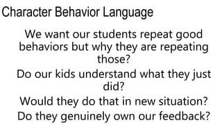 Character Behavior Language
We want our students repeat good
behaviors but why they are repeating
those?
Do our kids understand what they just
did?
Would they do that in new situation?
Do they genuinely own our feedback?
 