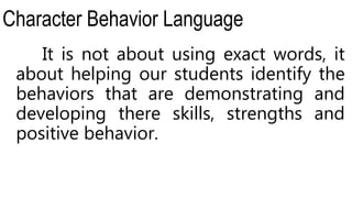 Character Behavior Language
It is not about using exact words, it
about helping our students identify the
behaviors that are demonstrating and
developing there skills, strengths and
positive behavior.
 