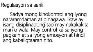 Regulasyon sa sarili
Sadya mong kinokontrol ang iyong
nararamdaman at ginagawa. Ikaw ay
isang disiplinadong tao may nakakakita
man o wala. May control ka sa iyong
pagkain at sa iyong emosyon at hindi
ang kabaligtaaran nito.
 