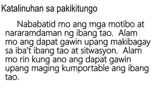 Katalinuhan sa pakikitungo
Nababatid mo ang mga motibo at
nararamdaman ng ibang tao. Alam
mo ang dapat gawin upang makibagay
sa iba’t ibang tao at sitwasyon. Alam
mo rin kung ano ang dapat gawin
upang maging kumportable ang ibang
tao.
 