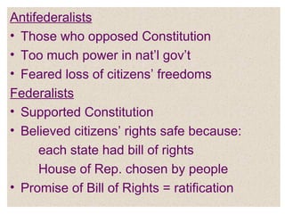 Antifederalists Those who opposed Constitution Too much power in nat’l gov’t Feared loss of citizens’ freedoms Federalists Supported Constitution Believed citizens’ rights safe because: each state had bill of rights House of Rep. chosen by people Promise of Bill of Rights = ratification 