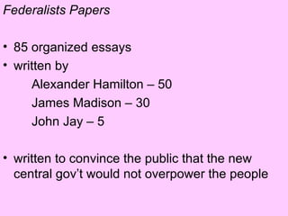 Federalists Papers 85 organized essays written by  Alexander Hamilton – 50 James Madison – 30 John Jay – 5 written to convince the public that the new central gov’t would not overpower the people 
