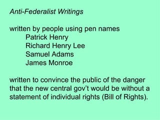 Anti-Federalist Writings written by people using pen names  Patrick Henry Richard Henry Lee Samuel Adams James Monroe written to convince the public of the danger that the new central gov’t would be without a statement of individual rights (Bill of Rights). 