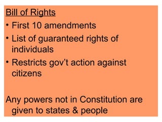 Bill of Rights First 10 amendments  List of guaranteed rights of individuals Restricts gov’t action against citizens Any powers not in Constitution are given to states & people 