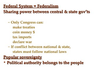 Federal System = Federalism Sharing power between central & state gov’ts Only Congress can: make treaties coin money $ tax imports declare war If conflict between national & state, states must follow national laws Popular sovereignty Political authority belongs to the people 