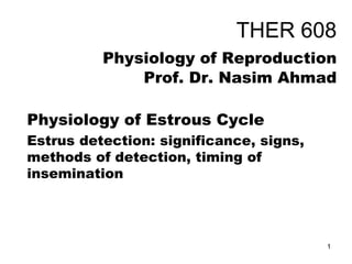 THER 608
Physiology of Reproduction
Prof. Dr. Nasim Ahmad
Physiology of Estrous Cycle
Estrus detection: significance, signs,
methods of detection, timing of
insemination
1
 