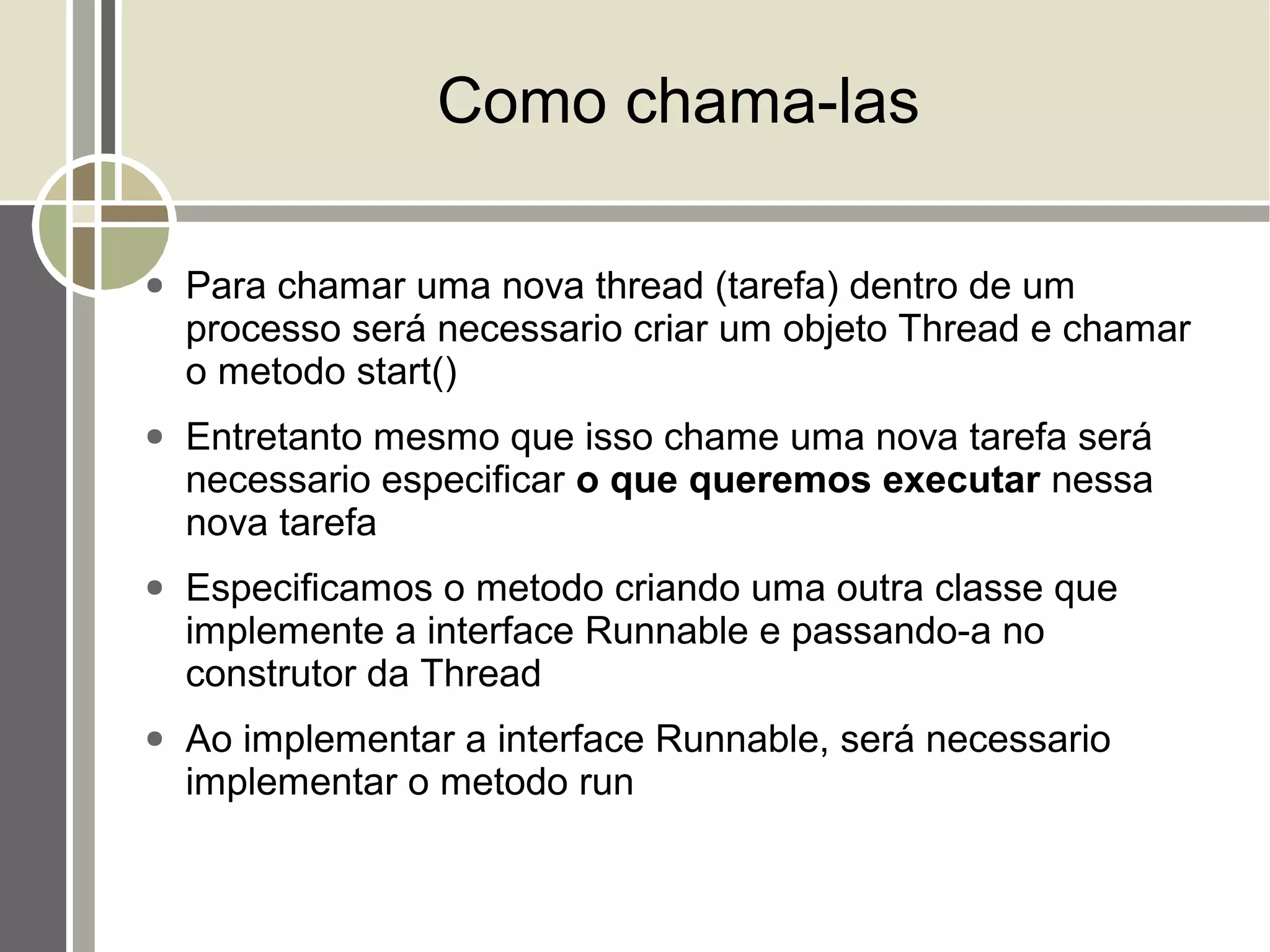 Como chama-las

●   Para chamar uma nova thread (tarefa) dentro de um
    processo será necessario criar um objeto Thread e chamar
    o metodo start()
●   Entretanto mesmo que isso chame uma nova tarefa será
    necessario especificar o que queremos executar nessa
    nova tarefa
●   Especificamos o metodo criando uma outra classe que
    implemente a interface Runnable e passando-a no
    construtor da Thread
●   Ao implementar a interface Runnable, será necessario
    implementar o metodo run
 