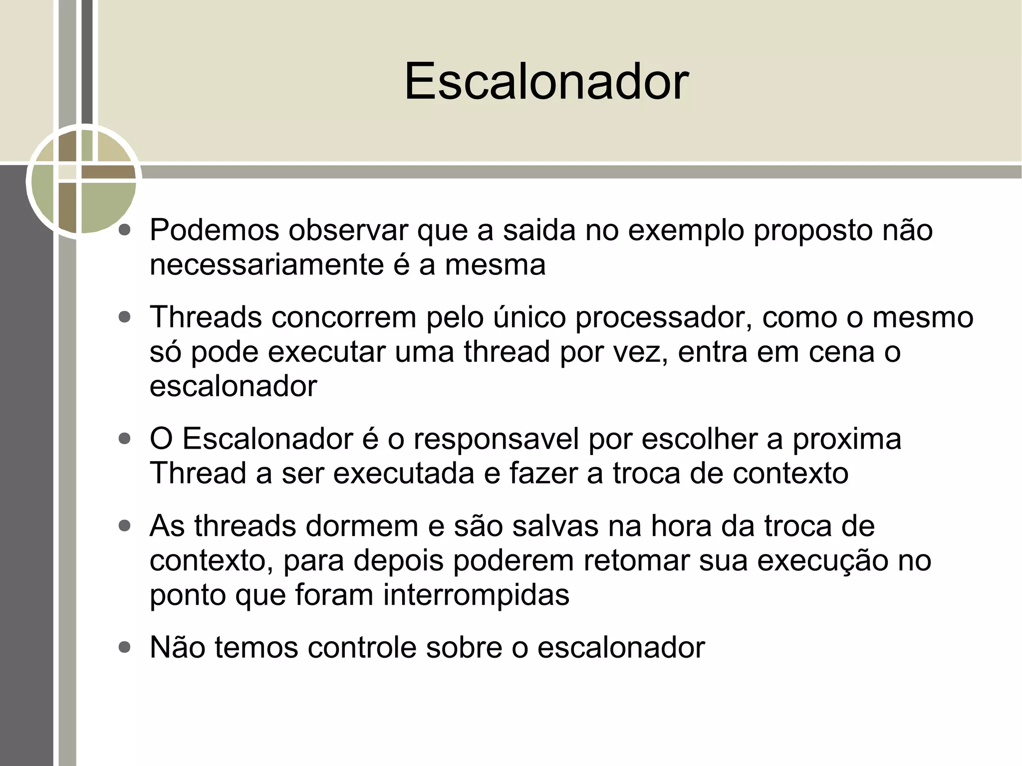 Escalonador

●   Podemos observar que a saida no exemplo proposto não
    necessariamente é a mesma
●   Threads concorrem pelo único processador, como o mesmo
    só pode executar uma thread por vez, entra em cena o
    escalonador
●   O Escalonador é o responsavel por escolher a proxima
    Thread a ser executada e fazer a troca de contexto
●   As threads dormem e são salvas na hora da troca de
    contexto, para depois poderem retomar sua execução no
    ponto que foram interrompidas
●   Não temos controle sobre o escalonador
 