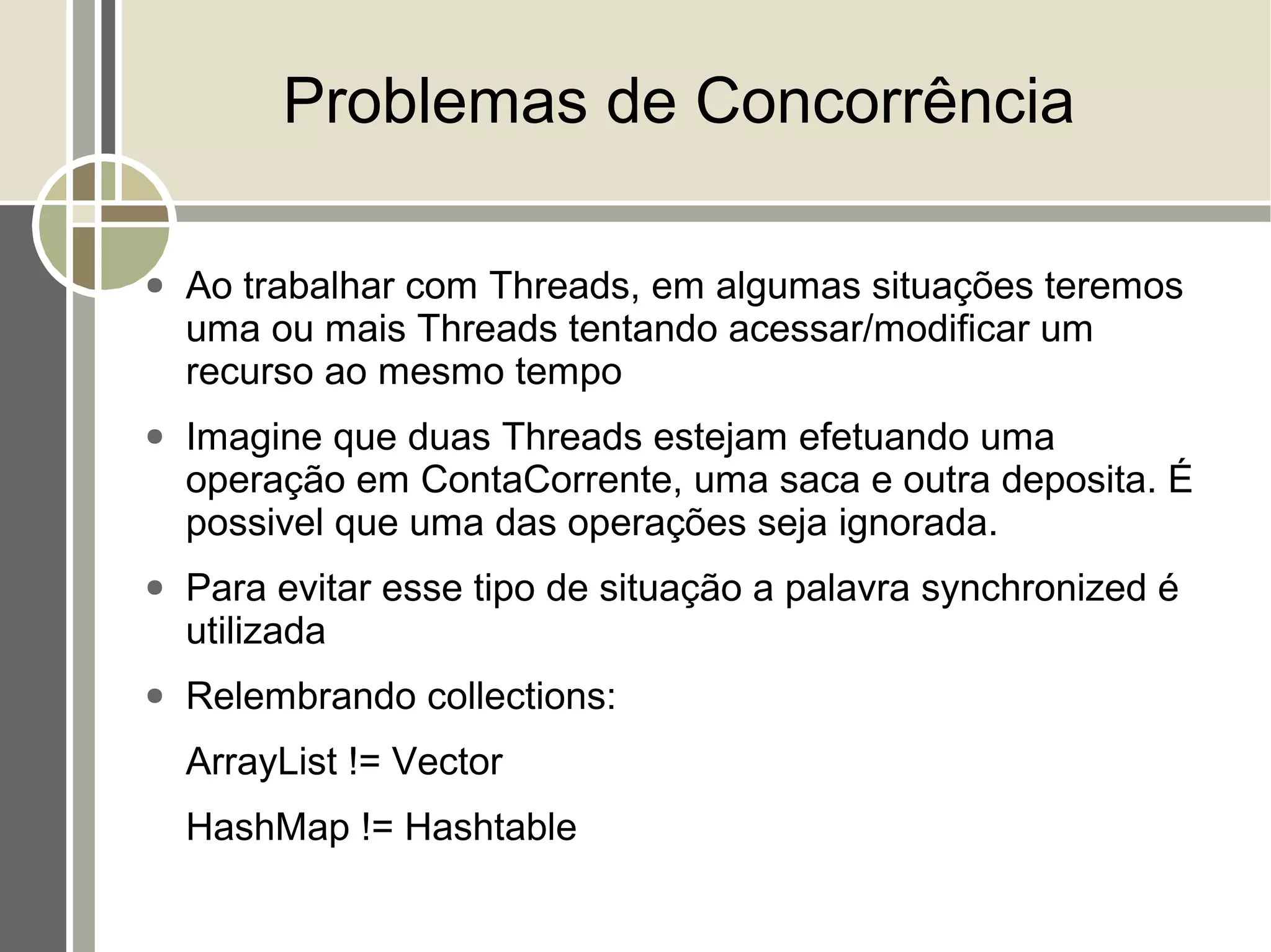 Problemas de Concorrência

●   Ao trabalhar com Threads, em algumas situações teremos
    uma ou mais Threads tentando acessar/modificar um
    recurso ao mesmo tempo
●   Imagine que duas Threads estejam efetuando uma
    operação em ContaCorrente, uma saca e outra deposita. É
    possivel que uma das operações seja ignorada.
●   Para evitar esse tipo de situação a palavra synchronized é
    utilizada
●   Relembrando collections:
    ArrayList != Vector
    HashMap != Hashtable
 