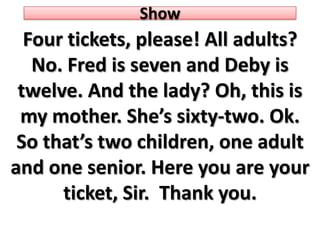 Show Four tickets, please! Alladults? No. Fred is sevenandDeby is twelve. Andthe lady? Oh, this is mymother. She’ssixty-two. Ok. Sothat’stwochildren, oneadultandonesenior. Hereyou are your ticket, Sir.  Thankyou. 