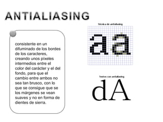 consistente en un
difuminado de los bordes
de los caracteres,
creando unos píxeles
intermedios entre el
color del carácter y el del
fondo, para que el
cambio entre ambos no
sea tan brusco, con lo
que se consigue que se
los márgenes se vean
suaves y no en forma de
dientes de sierra.
 