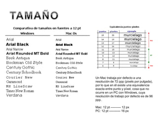 Un Mac trabaja por defecto a una
resolución de 72 ppp (pixels por pulgada),
por lo que en él existe una equivalencia
exacta entre punto y píxel, cosa que no
ocurre en un PC con Windows, cuya
resolución de trabajo por defecto es de 96
ppp.
Mac: 12 pt ---------- 12 px
PC: 12 pt ----------- 16 px
 