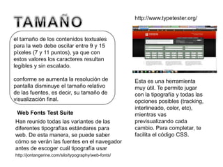 el tamaño de los contenidos textuales
para la web debe oscilar entre 9 y 15
píxeles (7 y 11 puntos), ya que con
estos valores los caracteres resultan
legibles y sin escalado.
conforme se aumenta la resolución de
pantalla disminuye el tamaño relativo
de las fuentes, es decir, su tamaño de
visualización final.
http://www.typetester.org/
Esta es una herramienta
muy útil. Te permite jugar
con la tipografía y todas las
opciones posibles (tracking,
interlineado, color, etc),
mientras vas
previsualizando cada
cambio. Para completar, te
facilita el código CSS.
Han reunido todas las variantes de las
diferentes tipografías estándares para
web. De esta manera, se puede saber
cómo se verán las fuentes en el navegador
antes de escoger cuál tipografía usar
Web Fonts Test Suite
http://jontangerine.com/silo/typography/web-fonts/
 
