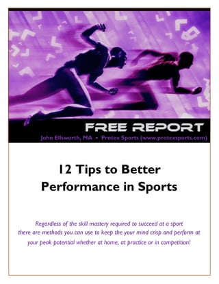 John Ellsworth, MA • Protex Sports (www.protexsports.com)




             12 Tips to Better
           Performance in Sports

       Regardless of the skill mastery required to succeed at a sport
there are methods you can use to keep the your mind crisp and perform at
    your peak potential whether at home, at practice or in competition!


   Copyright© 2011 by Protex Sports, LLC   www.protexsports.com    Page 1
 