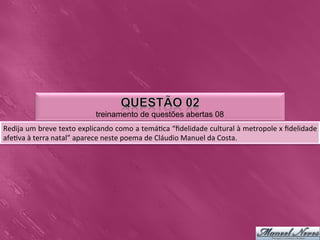treinamento de questões abertas 08
Redija	
   um	
   breve	
   texto	
   explicando	
   como	
   a	
   temá0ca	
   “ﬁdelidade	
   cultural	
   à	
   metropole	
   x	
   ﬁdelidade	
  
afe0va	
  à	
  terra	
  natal”	
  aparece	
  neste	
  poema	
  de	
  Cláudio	
  Manuel	
  da	
  Costa.	
  
 