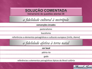 treinamento de questões abertas 08

               a fidelidade cultural à metrópole
                                    convenções	
  árcades	
  
                                         pastoralismo	
  
                                           bucolismo	
  
referências	
  a	
  elementos	
  paisagís0cos	
  e	
  culturais	
  europeus	
  [ninfa,	
  álamo]	
  

               a fidelidade afetiva à terra natal
                                            cor	
  local	
  
                                            pátrio	
  rio	
  
                                               gado	
  
        referências	
  a	
  elementos	
  paisagís0cos	
  Upicos	
  do	
  Brasil	
  colônia	
  
 