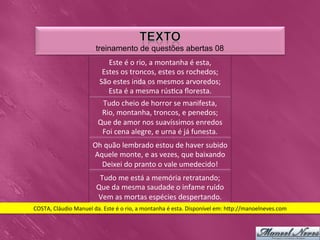 treinamento de questões abertas 08
                                       Este	
  é	
  o	
  rio,	
  a	
  montanha	
  é	
  esta,
                                                                                           	
  
                                     Estes	
  os	
  troncos,	
  estes	
  os	
  rochedos;        	
  
                                    São	
  estes	
  inda	
  os	
  mesmos	
  arvoredos;               	
  
                                       Esta	
  é	
  a	
  mesma	
  rús0ca	
  ﬂoresta.       	
  
                                    Tudo	
  cheio	
  de	
  horror	
  se	
  manifesta,        	
  
                                    Rio,	
  montanha,	
  troncos,	
  e	
  penedos;              	
  
                                   Que	
  de	
  amor	
  nos	
  suavíssimos	
  enredos                	
  
                                    Foi	
  cena	
  alegre,	
  e	
  urna	
  é	
  já	
  funesta. 	
  
                                Oh	
  quão	
  lembrado	
  estou	
  de	
  haver	
  subido        	
  
                                Aquele	
  monte,	
  e	
  as	
  vezes,	
  que	
  baixando   	
  
                                  Deixei	
  do	
  pranto	
  o	
  vale	
  umedecido!   	
  
                                   Tudo	
  me	
  está	
  a	
  memória	
  retratando;  	
  
                                  Que	
  da	
  mesma	
  saudade	
  o	
  infame	
  ruído       	
  
                                  Vem	
  as	
  mortas	
  espécies	
  despertando.        	
  
COSTA,	
  Cláudio	
  Manuel	
  da.	
  Este	
  é	
  o	
  rio,	
  a	
  montanha	
  é	
  esta.	
  Disponível	
  em:	
  h_p://manoelneves.com	
  
 