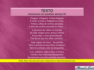 treinamento de questões abertas 08
                   Cheguei.	
  Chegaste.	
  Vinhas	
  fa0gada                  	
  
                  E	
  triste,	
  e	
  triste	
  e	
  fa0gado	
  eu	
  vinha.    	
  
                      Tinhas	
  a	
  alma	
  de	
  sonhos	
  povoada,       	
  
                 E	
  alma	
  de	
  sonhos	
  povoada	
  eu	
  0nha...	
              	
  
                     E	
  paramos	
  de	
  súbito	
  na	
  Estrada    	
  
                   Da	
  vida:	
  longos	
  anos,	
  presa	
  à	
  minha      	
  
                     A	
  tua	
  mão,	
  a	
  vista	
  deslumbrada    	
  
                   Tive	
  da	
  luz	
  que	
  teu	
  olhar	
  con0nha.	
  	
  
                   Hoje	
  segues	
  de	
  novo...	
  Na	
  par0da 	
  
                 Nem	
  o	
  pranto	
  os	
  teus	
  olhos	
  umedece,       	
  
                  Nem	
  te	
  comove	
  a	
  dor	
  da	
  despedida.   	
  
                E	
  eu,	
  solitário,	
  volto	
  a	
  face,	
  e	
  tremo,   	
  
                  Vendo	
  o	
  teu	
  vulto	
  que	
  desaparece         	
  
               Na	
  extrema	
  curva	
  do	
  caminho	
  extremo.	
                	
  
BILAC,	
  Olavo.	
  Nel	
  mezzo	
  del	
  camin.	
  Disponível	
  em:	
  h_p://manoelneves.com	
  
 