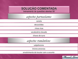 treinamento de questões abertas 08

     aspectos parnasianos
                       soneto	
  
                    decassílabo	
  
                    rimas	
  ricas	
  
              vocabulário	
  elavado	
  
                 chaves	
  de	
  ouro	
  

      aspectos românticos
                   subje0vismo	
  
                lirismo	
  amoroso	
  
envolvimento	
  do	
  locutor	
  com	
  o	
  assunto	
  
 