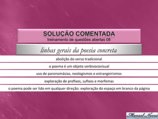 treinamento de questões abertas 08

                            linhas gerais da poesia concreta
                                          abolição	
  do	
  verso	
  tradicional	
  
                                    o	
  poema	
  é	
  um	
  objeto	
  verbivocovisual	
  
                         uso	
  de	
  paronomásias,	
  neologismos	
  e	
  estrangeirismos	
  
                                exploração	
  de	
  preﬁxos,	
  suﬁxos	
  e	
  morfemas	
  
o	
  poema	
  pode	
  ser	
  lido	
  em	
  qualquer	
  direção:	
  exploração	
  do	
  espaço	
  em	
  branco	
  da	
  página	
  
 