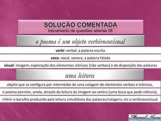 treinamento de questões abertas 08

                             o poema é um objeto verbivocovisual
                                                verbi:	
  verbal;	
  a	
  palavra	
  escrita	
  
                                           voco:	
  vocal,	
  sonora;	
  a	
  palavra	
  falada	
  
 visual:	
  imagem;	
  exploração	
  dos	
  elementos	
  icônicos	
  [não	
  verbais]	
  e	
  da	
  disposição	
  das	
  palavras	
  

                                                        uma leitura
    objeto	
  que	
  se	
  conﬁgura	
  por	
  intermédio	
  de	
  uma	
  colagem	
  de	
  elementos	
  verbais	
  e	
  icônicos,	
  
o	
  poema	
  permite,	
  ainda,	
  através	
  da	
  leitura	
  da	
  imagem	
  ao	
  centro	
  [uma	
  boca	
  que	
  pede	
  silêncio],	
  
inferir	
  o	
  barulho	
  produzido	
  pela	
  leitura	
  simultânea	
  das	
  palavras/colagens;	
  eis	
  o	
  verbivocovisual	
  
 
