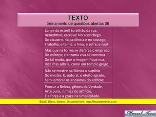 treinamento de questões abertas 08
     Longe	
  do	
  estéril	
  turbilhão	
  da	
  rua,	
  
     Benedi0no,	
  escreve!	
  No	
  aconchego	
  
     Do	
  claustro,	
  na	
  paciência	
  e	
  no	
  sossego,	
  
     Trabalha,	
  e	
  teima,	
  e	
  lima,	
  e	
  sofre,	
  e	
  sua!	
  	
  
     Mas	
  que	
  na	
  forma	
  se	
  disfarce	
  o	
  emprego	
  
     Do	
  esforço;	
  e	
  a	
  trama	
  viva	
  se	
  construa	
  
     De	
  tal	
  modo,	
  que	
  a	
  imagem	
  ﬁque	
  nua,	
  
     Rica	
  mas	
  sóbria,	
  como	
  um	
  templo	
  grego.	
  	
  
     Não	
  se	
  mostre	
  na	
  fábrica	
  o	
  suplício	
  
     Do	
  mestre.	
  E,	
  natural,	
  o	
  efeito	
  agrade,	
  
     Sem	
  lembrar	
  os	
  andaimes	
  do	
  ediicio:	
  	
  
     Porque	
  a	
  Beleza,	
  gêmea	
  da	
  Verdade,	
  
     Arte	
  pura,	
  inimiga	
  do	
  ar0icio,	
  
     É	
  a	
  força	
  e	
  a	
  graça	
  na	
  simplicidade.	
  	
  
BILAC,	
  Olavo.	
  Soneto.	
  Disponível	
  em:	
  h_p://manoelneves.com	
  
 