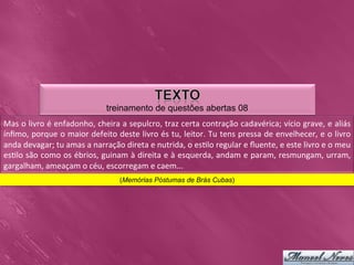 treinamento de questões abertas 08
Mas	
  o	
  livro	
  é	
  enfadonho,	
  cheira	
  a	
  sepulcro,	
  traz	
  certa	
  contração	
  cadavérica;	
  vício	
  grave,	
  e	
  aliás            	
  
ínﬁmo,	
  porque	
  o	
  maior	
  defeito	
  deste	
  livro	
  és	
  tu,	
  leitor.	
  Tu	
  tens	
  pressa	
  de	
  envelhecer,	
  e	
  o	
  livro       	
  
anda	
  devagar;	
  tu	
  amas	
  a	
  narração	
  direta	
  e	
  nutrida,	
  o	
  es0lo	
  regular	
  e	
  ﬂuente,	
  e	
  este	
  livro	
  e	
  o	
  meu	
  
es0lo	
  são	
  como	
  os	
  ébrios,	
  guinam	
  à	
  direita	
  e	
  à	
  esquerda,	
  andam	
  e	
  param,	
  resmungam,	
  urram,                    	
  
gargalham,	
  ameaçam	
  o	
  céu,	
  escorregam	
  e	
  caem...	
  
                                                    (Memórias Póstumas de Brás Cubas)
 
