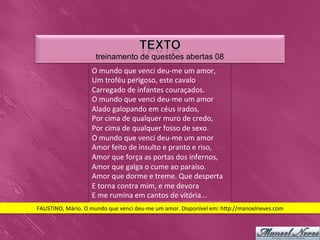 treinamento de questões abertas 08
                            O	
  mundo	
  que	
  venci	
  deu-­‐me	
  um	
  amor,	
  
                            Um	
  troféu	
  perigoso,	
  este	
  cavalo	
  
                            Carregado	
  de	
  infantes	
  couraçados.	
  
                            O	
  mundo	
  que	
  venci	
  deu-­‐me	
  um	
  amor	
  
                            Alado	
  galopando	
  em	
  céus	
  irados,	
  
                            Por	
  cima	
  de	
  qualquer	
  muro	
  de	
  credo,	
  
                            Por	
  cima	
  de	
  qualquer	
  fosso	
  de	
  sexo.	
  
                            O	
  mundo	
  que	
  venci	
  deu-­‐me	
  um	
  amor	
  
                            Amor	
  feito	
  de	
  insulto	
  e	
  pranto	
  e	
  riso,	
  
                            Amor	
  que	
  força	
  as	
  portas	
  dos	
  infernos,	
  
                            Amor	
  que	
  galga	
  o	
  cume	
  ao	
  paraíso.	
  
                            Amor	
  que	
  dorme	
  e	
  treme.	
  Que	
  desperta	
  
                            E	
  torna	
  contra	
  mim,	
  e	
  me	
  devora	
  
                            E	
  me	
  rumina	
  em	
  cantos	
  de	
  vitória...	
  
FAUSTINO,	
  Mário.	
  O	
  mundo	
  que	
  venci	
  deu-­‐me	
  um	
  amor.	
  Disponível	
  em:	
  h_p://manoelneves.com	
  
 