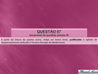 treinamento de questões abertas 08
A	
   par0r	
   da	
   leitura	
   do	
   poema	
   acima,	
   redija	
   um	
   breve	
   texto,	
   jus3ﬁcando	
   o	
   epíteto	
   de	
  
neoparnasianismo	
  atribuído	
  à	
  Terceira	
  Geração	
  do	
  Modernismo.	
  	
  
 