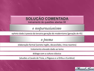 treinamento de questões abertas 08

                                 o neoparnasianismo
epíteto	
  dado	
  à	
  poesia	
  da	
  terceira	
  geração	
  do	
  modernismo	
  [geração	
  de	
  45]	
  

                                                o poema
         elaboração	
  formal	
  [soneto	
  inglês,	
  decassílabo,	
  rimas	
  toantes]	
  
                              tratamento	
  elevado	
  dado	
  ao	
  tema	
  
                                  diálogo	
  com	
  a	
  cultura	
  clássica	
  
           [alusões	
  a	
  Cavalo	
  de	
  Troia,	
  a	
  Pégasus	
  e	
  a	
  Orfeu	
  e	
  Eurídice]	
  
 