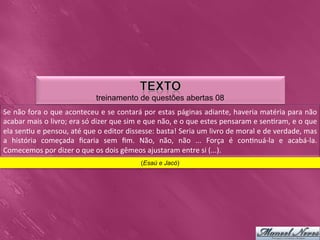 treinamento de questões abertas 08
Se	
  não	
  fora	
  o	
  que	
  aconteceu	
  e	
  se	
  contará	
  por	
  estas	
  páginas	
  adiante,	
  haveria	
  matéria	
  para	
  não                 	
  
acabar	
  mais	
  o	
  livro;	
  era	
  só	
  dizer	
  que	
  sim	
  e	
  que	
  não,	
  e	
  o	
  que	
  estes	
  pensaram	
  e	
  sen0ram,	
  e	
  o	
  que	
  
ela	
  sen0u	
  e	
  pensou,	
  até	
  que	
  o	
  editor	
  dissesse:	
  basta!	
  Seria	
  um	
  livro	
  de	
  moral	
  e	
  de	
  verdade,	
  mas        	
  
a	
   história	
   começada	
   ﬁcaria	
   sem	
   ﬁm.	
   Não,	
   não,	
   não	
   ...	
   Força	
   é	
   con0nuá-­‐la	
   e	
   acabá-­‐la.              	
  
Comecemos	
  por	
  dizer	
  o	
  que	
  os	
  dois	
  gêmeos	
  ajustaram	
  entre	
  si	
  (...).	
  
                                                                      (Esaú e Jacó)
 