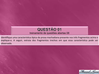 treinamento de questões abertas 08
Iden0ﬁque	
  uma	
  caracterís0ca	
  Upica	
  da	
  prosa	
  machadiana	
  presente	
  nos	
  três	
  fragmentos	
  acima	
  e	
  
explique-­‐a.	
   A	
   seguir,	
   extraia	
   dos	
   fragmentos	
   trechos	
   em	
   que	
   essa	
   caracterís0ca	
   pode	
   ser	
  
observada.	
  	
  
 