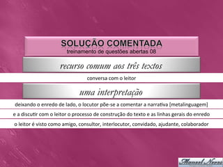 treinamento de questões abertas 08

                                 recurso comum aos três textos
                                                     conversa	
  com	
  o	
  leitor	
  

                                               uma interpretação
 deixando	
  o	
  enredo	
  de	
  lado,	
  o	
  locutor	
  põe-­‐se	
  a	
  comentar	
  a	
  narra0va	
  [metalinguagem]	
  	
  
e	
  a	
  discu0r	
  com	
  o	
  leitor	
  o	
  processo	
  de	
  construção	
  do	
  texto	
  e	
  as	
  linhas	
  gerais	
  do	
  enredo	
  
o	
  leitor	
  é	
  visto	
  como	
  amigo,	
  consultor,	
  interlocutor,	
  convidado,	
  ajudante,	
  colaborador	
  
 