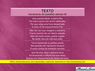 treinamento de questões abertas 08
                                      Leia	
  a	
  posteridade,	
  ó	
  pátrio	
  Rio,
                                                                                     	
  
                                   Em	
  meus	
  versos	
  teu	
  nome	
  celebrado;              	
  
                                    Por	
  que	
  vejas	
  uma	
  hora	
  despertado         	
  
                                     O	
  sono	
  vil	
  do	
  esquecimento	
  frio:    	
  
                                   Não	
  vês	
  nas	
  tuas	
  margens	
  o	
  sombrio,         	
  
                                   Fresco	
  assento	
  de	
  um	
  álamo	
  copado;             	
  
                                    Não	
  vês	
  ninfa	
  cantar,	
  pastar	
  o	
  gado   	
  
                                     Na	
  tarde	
  clara	
  do	
  calmoso	
  es0o.    	
  
                                     Turvo	
  banhando	
  as	
  pálidas	
  areias  	
  
                                    Nas	
  porções	
  do	
  riquíssimo	
  tesouro       	
  
                                    O	
  vasto	
  campo	
  da	
  ambição	
  recreias.        	
  
                                 Que	
  de	
  seus	
  raios	
  o	
  planeta	
  louro	
  
                               Enriquecendo	
  o	
  inﬂuxo	
  em	
  tuas	
  veias,       	
  
                             Quanto	
  em	
  chamas	
  fecunda,	
  brota	
  em	
  ouro.       	
  
COSTA,	
  Cláudio	
  Manuel	
  da.	
  Leia	
  a	
  posteridade,	
  ó	
  pátrio	
  Rio.	
  Disponível	
  em:	
  h_p://manoelneves.com	
  
 