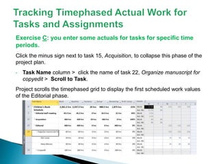 Exercise C: you enter some actuals for tasks for specific time
periods.
Click the minus sign next to task 15, Acquisition, to collapse this phase of the
project plan.
• Task Name column > click the name of task 22, Organize manuscript for
copyedit > Scroll to Task.
Project scrolls the timephased grid to display the first scheduled work values
of the Editorial phase.
 