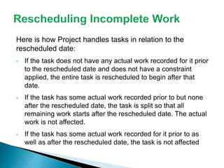 Here is how Project handles tasks in relation to the
rescheduled date:
• If the task does not have any actual work recorded for it prior
to the rescheduled date and does not have a constraint
applied, the entire task is rescheduled to begin after that
date.
• If the task has some actual work recorded prior to but none
after the rescheduled date, the task is split so that all
remaining work starts after the rescheduled date. The actual
work is not affected.
• If the task has some actual work recorded for it prior to as
well as after the rescheduled date, the task is not affected
 