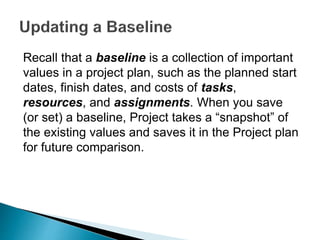 Recall that a baseline is a collection of important
values in a project plan, such as the planned start
dates, finish dates, and costs of tasks,
resources, and assignments. When you save
(or set) a baseline, Project takes a “snapshot” of
the existing values and saves it in the Project plan
for future comparison.
 