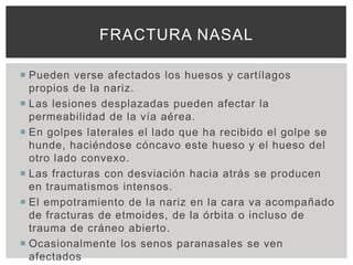 FRACTURA NASAL

 Pueden verse afectados los huesos y cartílagos
  propios de la nariz.
 Las lesiones desplazadas pueden afectar la
  permeabilidad de la vía aérea.
 En golpes laterales el lado que ha recibido el golpe se
  hunde, haciéndose cóncavo este hueso y el hueso del
  otro lado convexo.
 Las fracturas con desviación hacia atrás se producen
  en traumatismos intensos.
 El empotramiento de la nariz en la cara va acompañado
  de fracturas de etmoides, de la órbita o incluso de
  trauma de cráneo abierto.
 Ocasionalmente los senos paranasales se ven
  afectados
 