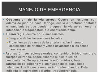 MANEJO DE EMERGENCIA

 Obstruccion de la via aerea: Ocurre en lesiones con
   edema de piso de boca, faringe, cuello o fracturas dentales
   o mandibulares que pueden bloquear la vía aérea. Amerita
   intubación o traqueostomía o cricotiroidotomía.
 Hemorragia: ocurre por 2 mecanismos:
    Sangrado de las laceraciones faciales
    Provenientes de ramas de la arteria maxilar interna o
     laceraciones de arterias y venas adyacentes a los senos
     paranasales
 Aspiración: secreciones orales, contenido gástrico, sangre o
  cuerpos extraños, especialmente si existe lesión
  concomitante. Se aprecia respiración ruidosa, baja
  saturación de oxígeno y disminución de la elasticidad
  pulmonar. Los Rayos x revelan infiltrados blandos. Está
  indicada la aspiración del árbol traqueobronquial.
 