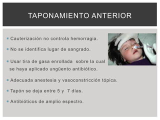 TAPONAMIENTO ANTERIOR


 Cauterización no controla hemorragia.

 No se identifica lugar de sangrado.

 Usar tira de gasa enrollada sobre la cual
 se haya aplicado ungüento antibiótico.

 Adecuada anestesia y vasoconstricción tópica.

 Tapón se deja entre 5 y 7 días.

 Antibióticos de amplio espectro.
 